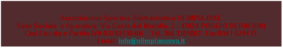 Casella di testo: Associazione Sportiva Dilettantistica OLIMPIA BIKESede Sociale  e Operativa: Via Costa del Macello, 2 - 47824 POGGIO BERNI (RN)Cod.Fiscale e Partita IVA 03769130406 - Tel. 366 3105082  Fax 0541 629415Email: info@olimpianuova.it